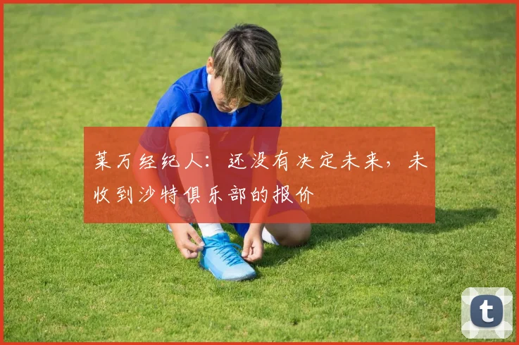 莱万经纪人：还没有决定未来，未收到沙特俱乐部的报价